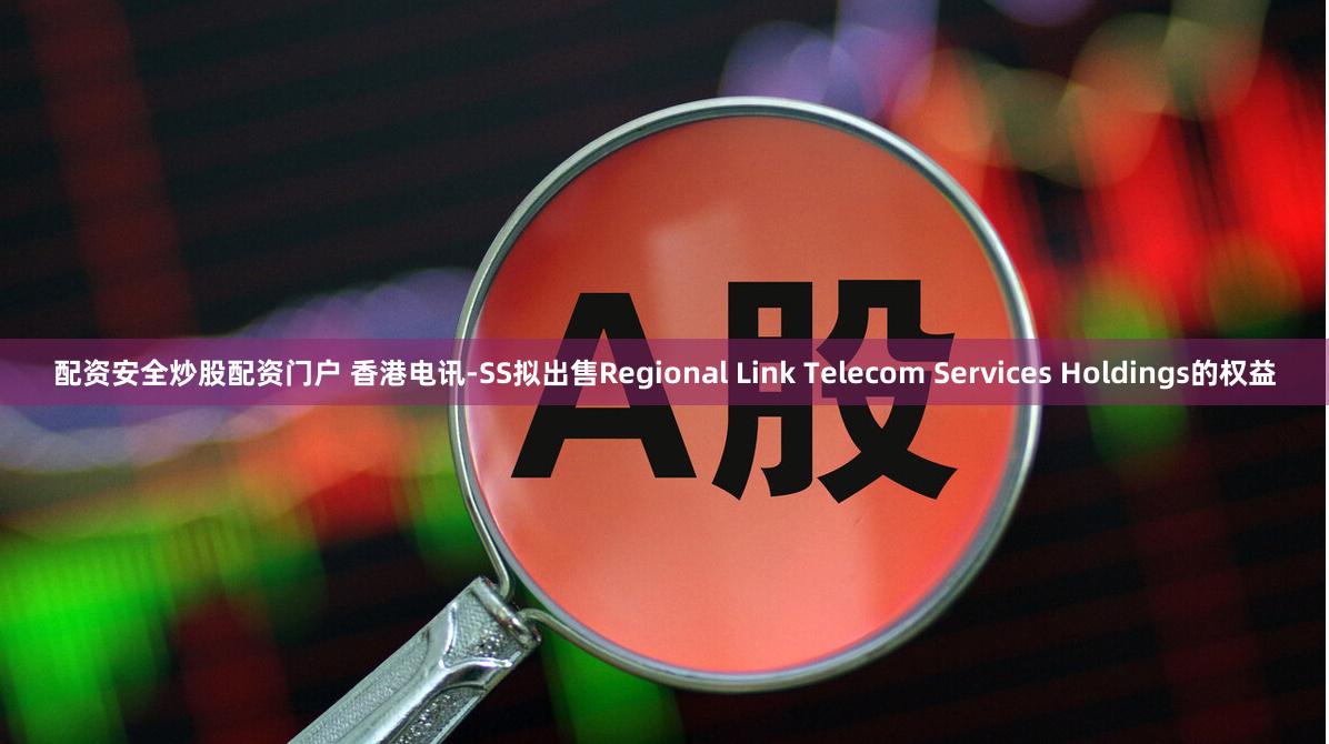 配资安全炒股配资门户 香港电讯-SS拟出售Regional Link Telecom Services Holdings的权益