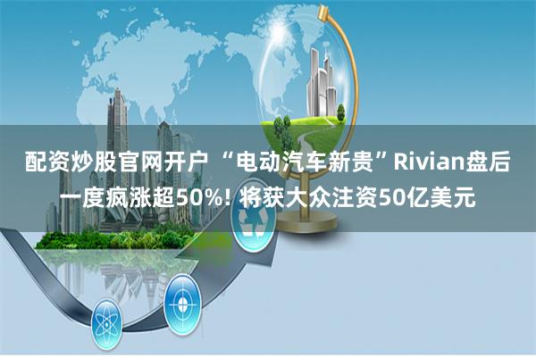 配资炒股官网开户 “电动汽车新贵”Rivian盘后一度疯涨超50%! 将获大众注资50亿美元