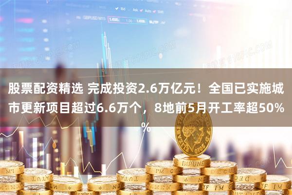 股票配资精选 完成投资2.6万亿元！全国已实施城市更新项目超过6.6万个，8地前5月开工率超50%