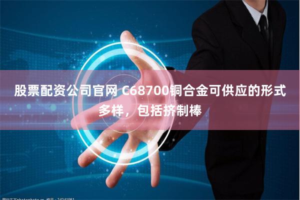 股票配资公司官网 C68700铜合金可供应的形式多样，包括挤制棒