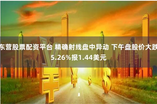 东营股票配资平台 精确射线盘中异动 下午盘股价大跌5.26%报1.44美元