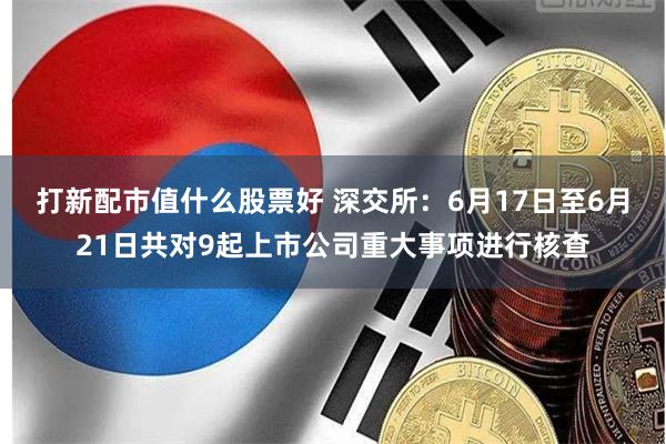 打新配市值什么股票好 深交所：6月17日至6月21日共对9起上市公司重大事项进行核查