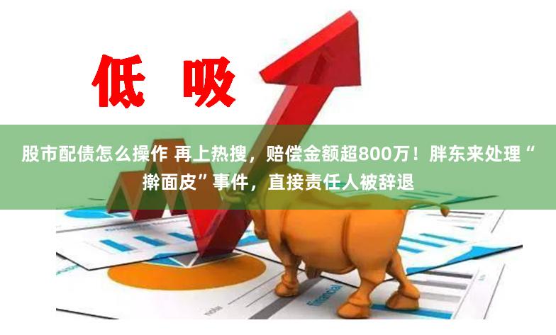 股市配债怎么操作 再上热搜，赔偿金额超800万！胖东来处理“擀面皮”事件，直接责任人被辞退