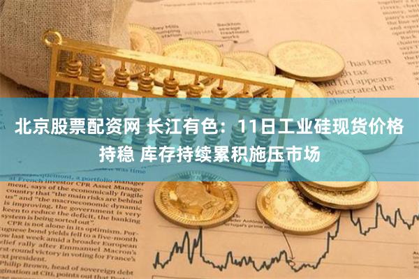 北京股票配资网 长江有色：11日工业硅现货价格持稳 库存持续累积施压市场