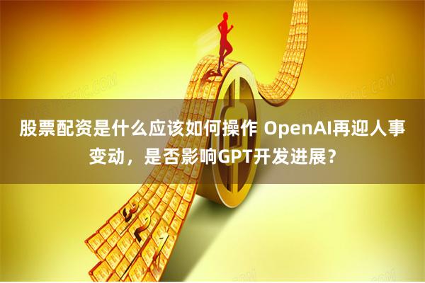 股票配资是什么应该如何操作 OpenAI再迎人事变动，是否影响GPT开发进展？