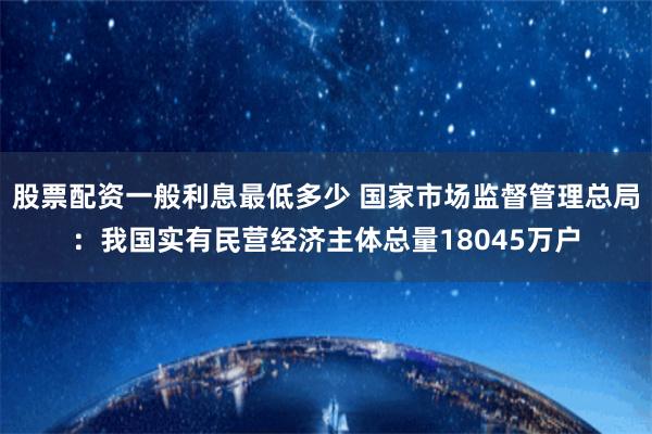 股票配资一般利息最低多少 国家市场监督管理总局：我国实有民营经济主体总量18045万户