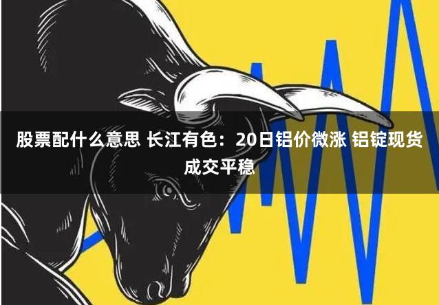 股票配什么意思 长江有色：20日铝价微涨 铝锭现货成交平稳