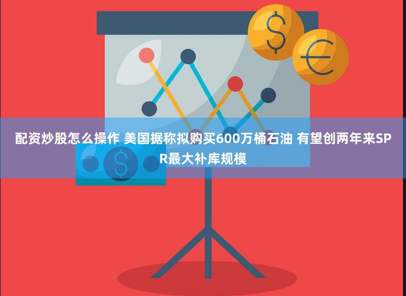 配资炒股怎么操作 美国据称拟购买600万桶石油 有望创两年来SPR最大补库规模