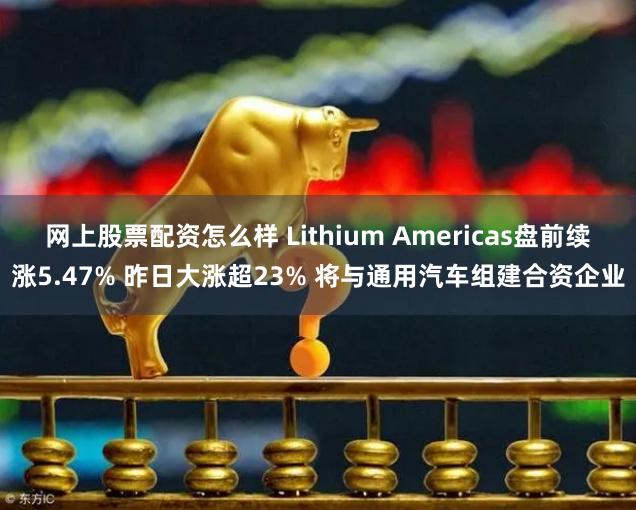 网上股票配资怎么样 Lithium Americas盘前续涨5.47% 昨日大涨超23% 将与通用汽车组建合资企业