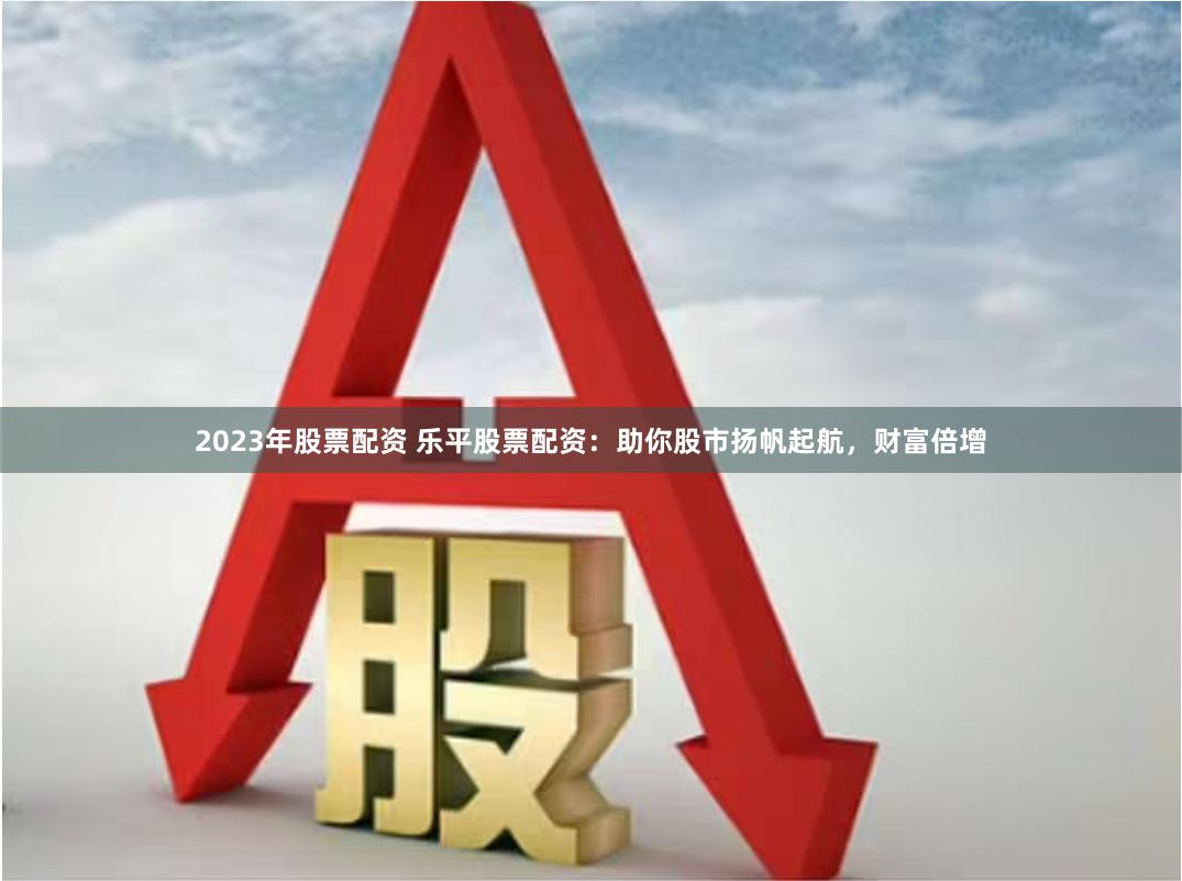 2023年股票配资 乐平股票配资：助你股市扬帆起航，财富倍增