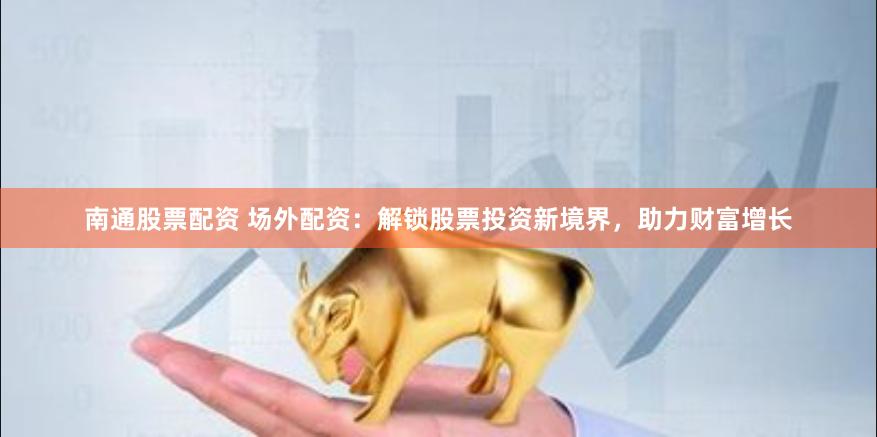 南通股票配资 场外配资：解锁股票投资新境界，助力财富增长