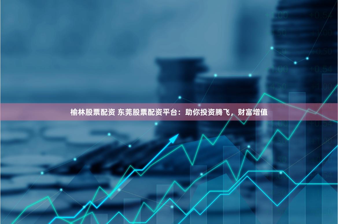 榆林股票配资 东莞股票配资平台：助你投资腾飞，财富增值