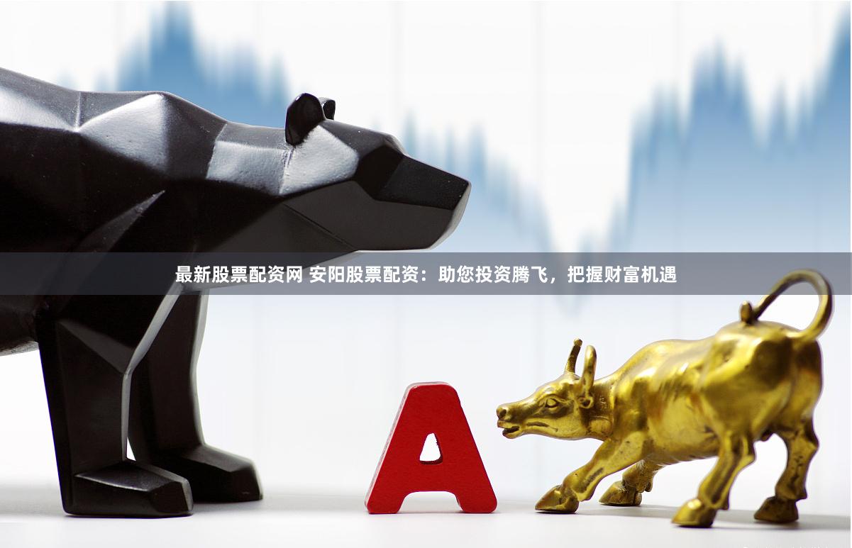 最新股票配资网 安阳股票配资：助您投资腾飞，把握财富机遇
