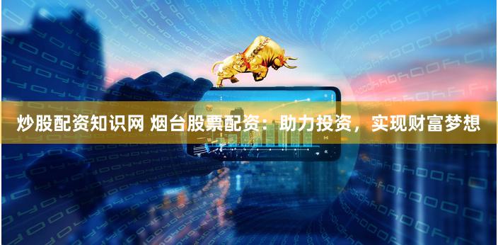 炒股配资知识网 烟台股票配资：助力投资，实现财富梦想